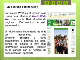La palabra WEB es el término más
usado para referirse al World Wide
Web que es la Red Mundial de
páginas o Documentos de texto
entrelazados.
Un documento entrelazado es más
un documento que
contiene enlaces a otros
documentos o páginas de texto,
donde se amplía o hay más
información relacionada. También
se le conoce con el nombre de
documento de Hipertexto.
Què es una pagina web?
 