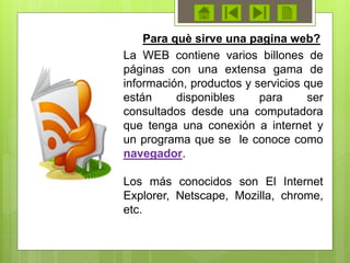 La WEB contiene varios billones de
páginas con una extensa gama de
información, productos y servicios que
están disponibles para ser
consultados desde una computadora
que tenga una conexión a internet y
un programa que se le conoce como
navegador.
Los más conocidos son El Internet
Explorer, Netscape, Mozilla, chrome,
etc.
Para què sirve una pagina web?
 