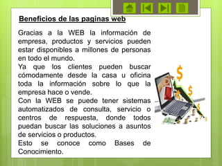 Gracias a la WEB la información de
empresa, productos y servicios pueden
estar disponibles a millones de personas
en todo el mundo.
Ya que los clientes pueden buscar
cómodamente desde la casa u oficina
toda la información sobre lo que la
empresa hace o vende.
Con la WEB se puede tener sistemas
automatizados de consulta, servicio o
centros de respuesta, donde todos
puedan buscar las soluciones a asuntos
de servicios o productos.
Esto se conoce como Bases de
Conocimiento.
Beneficios de las paginas web
 
