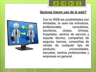 Con la WEB las posibilidades son
ilimitadas, la usan los individuos,
profesionales, consultores,
escritores, clubes, clínicas,
hospitales, centros de servicio y
soporte técnico, compañías de
seguros, bancos, compañías de
ventas de cualquier tipo de
producto, universidades,
escuelas, centros profesionales y
empresas en general.
Quienes hacen uso de la web?
 