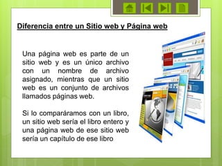 Diferencia entre un Sitio web y Página web
Una página web es parte de un
sitio web y es un único archivo
con un nombre de archivo
asignado, mientras que un sitio
web es un conjunto de archivos
llamados páginas web.
Si lo comparáramos con un libro,
un sitio web sería el libro entero y
una página web de ese sitio web
sería un capítulo de ese libro
 