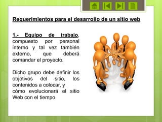 1.- Equipo de trabajo,
compuesto por personal
interno y tal vez también
externo, que deberá
comandar el proyecto.
Dicho grupo debe definir los
objetivos del sitio, los
contenidos a colocar, y
cómo evolucionará el sitio
Web con el tiempo
Requerimientos para el desarrollo de un sitio web
 