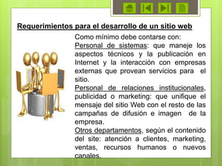 Como mínimo debe contarse con:
Personal de sistemas: que maneje los
aspectos técnicos y la publicación en
Internet y la interacción con empresas
externas que provean servicios para el
sitio.
Personal de relaciones institucionales,
publicidad o marketing: que unifique el
mensaje del sitio Web con el resto de las
campañas de difusión e imagen de la
empresa.
Otros departamentos, según el contenido
del site: atención a clientes, marketing,
ventas, recursos humanos o nuevos
canales.
Requerimientos para el desarrollo de un sitio web
 