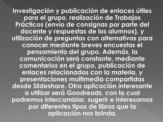 Investigación y publicación de enlaces útiles
para el grupo, realización de Trabajos
Prácticos (envío de consignas por parte del
docente y respuestas de los alumnos), y
utilización de preguntas con alternativas para
conocer mediante breves encuestas el
pensamiento del grupo. Además, la
comunicación será constante, mediante
comentarios en el grupo, publicación de
enlaces relacionados con la materia, y
presentaciones multimedia compartidas
desde Slideshare. Otra aplicación interesante
a utilizar será Goodreads, con la cual
podremos intercambiar, sugerir e interesarnos
por diferentes tipos de libros que la
aplicación nos brinda.
 