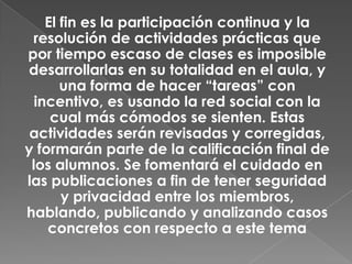 El fin es la participación continua y la
resolución de actividades prácticas que
por tiempo escaso de clases es imposible
desarrollarlas en su totalidad en el aula, y
una forma de hacer “tareas” con
incentivo, es usando la red social con la
cual más cómodos se sienten. Estas
actividades serán revisadas y corregidas,
y formarán parte de la calificación final de
los alumnos. Se fomentará el cuidado en
las publicaciones a fin de tener seguridad
y privacidad entre los miembros,
hablando, publicando y analizando casos
concretos con respecto a este tema
 