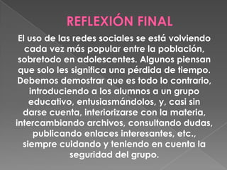 El uso de las redes sociales se está volviendo
cada vez más popular entre la población,
sobretodo en adolescentes. Algunos piensan
que solo les significa una pérdida de tiempo.
Debemos demostrar que es todo lo contrario,
introduciendo a los alumnos a un grupo
educativo, entusiasmándolos, y, casi sin
darse cuenta, interiorizarse con la materia,
intercambiando archivos, consultando dudas,
publicando enlaces interesantes, etc.,
siempre cuidando y teniendo en cuenta la
seguridad del grupo.
 