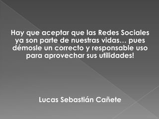 Hay que aceptar que las Redes Sociales
ya son parte de nuestras vidas… pues
démosle un correcto y responsable uso
para aprovechar sus utilidades!
Lucas Sebastián Cañete
 