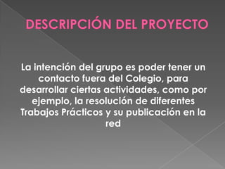 La intención del grupo es poder tener un
contacto fuera del Colegio, para
desarrollar ciertas actividades, como por
ejemplo, la resolución de diferentes
Trabajos Prácticos y su publicación en la
red
 
