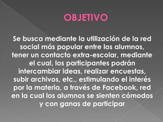 Se busca mediante la utilización de la red
social más popular entre los alumnos,
tener un contacto extra-escolar, mediante
el cual, los participantes podrán
intercambiar ideas, realizar encuestas,
subir archivos, etc., estimulando el interés
por la materia, a través de Facebook, red
en la cual los alumnos se sienten cómodos
y con ganas de participar
 