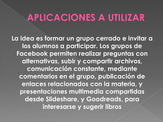La idea es formar un grupo cerrado e invitar a
los alumnos a participar. Los grupos de
Facebook permiten realizar preguntas con
alternativas, subir y compartir archivos,
comunicación constante, mediante
comentarios en el grupo, publicación de
enlaces relacionados con la materia, y
presentaciones multimedia compartidas
desde Slideshare, y Goodreads, para
interesarse y sugerir libros
 