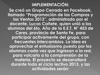 IMPLEMENTACIÓN:
Se creó un Grupo Cerrado en Facebook,
llamado “Programación de las Compras y
las Ventas 2013”, administrado por el
docente, Lucas Cañete, quien unió a los
alumnos del 6to. Año de la E.E.T. N° 453 de
Ceres, provincia de Santa Fe, para
participar activamente del grupo, con
frecuentes intercambios. La idea es
aprovechar el entusiasmo puesto por los
alumnos cada vez que ingresan a la red,
para volcarlo a la comprensión de la
materia. El proyecto se desarrollará
durante todo el ciclo lectivo 2013, y las
actividades serán:
 