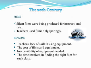 FILMS
 Silent films were being produced for instructional
use.
 Teachers used films only sparingly.
REASONS
 Teachers’ lack of skill in using equipment.
 The cost of films and equipment.
 Inaccessibility of equipment needed.
 The time involved in finding the right film for
each class.
 