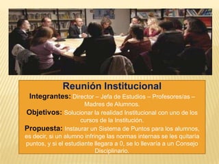 Reunión Institucional
Integrantes: Director – Jefa de Estudios – Profesores/as –
Madres de Alumnos.
Objetivos: Solucionar la realidad Institucional con uno de los
cursos de la Institución.
Propuesta: Instaurar un Sistema de Puntos para los alumnos,
es decir, si un alumno infringe las normas internas se les quitaría
puntos, y si el estudiante llegara a 0, se lo llevaría a un Consejo
Disciplinario.
 