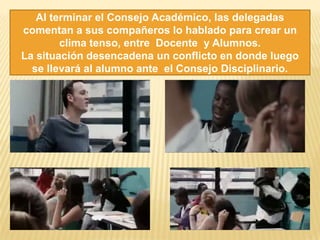 Al terminar el Consejo Académico, las delegadas
comentan a sus compañeros lo hablado para crear un
clima tenso, entre Docente y Alumnos.
La situación desencadena un conflicto en donde luego
se llevará al alumno ante el Consejo Disciplinario.
 