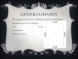 GENERALIDADES
 La siguiente información es un resumen que abarca los aspectos
más importantes de los estándares
APA, ya que como se menciona
anteriormente el manual oficial es
bastante extenso y escrito en inglés:
 