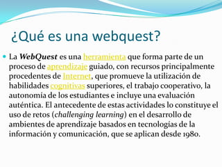¿Qué es una webquest?
 La WebQuest es una herramienta que forma parte de un
proceso de aprendizaje guiado, con recursos principalmente
procedentes de Internet, que promueve la utilización de
habilidades cognitivas superiores, el trabajo cooperativo, la
autonomía de los estudiantes e incluye una evaluación
auténtica. El antecedente de estas actividades lo constituye el
uso de retos (challenging learning) en el desarrollo de
ambientes de aprendizaje basados en tecnologías de la
información y comunicación, que se aplican desde 1980.
 