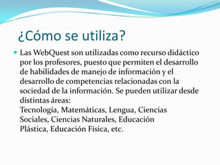¿Cómo se utiliza?
 Las WebQuest son utilizadas como recurso didáctico
por los profesores, puesto que permiten el desarrollo
de habilidades de manejo de información y el
desarrollo de competencias relacionadas con la
sociedad de la información. Se pueden utilizar desde
distintas áreas:
Tecnología, Matemáticas, Lengua, Ciencias
Sociales, Ciencias Naturales, Educación
Plástica, Educación Física, etc.
 