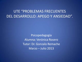 Psicopedagogía
Alumna: Verónica Rosero
Tutor: Dr. Gonzalo Remache
Marzo – Julio 2013
UTE “PROBLEMAS FRECUENTES
DEL DESARROLLO: APEGO Y ANSIEDAD”.
 