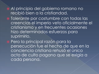 Al principio del gobierno romano no
recibió bien a la cristiandad.
 Tolerante por costumbre con todas las
creencias el imperio veto oficialmente el
cristianismo y en frecuentes ocasiones
hizo determinados esfuerzos para
suprimirlo.
 Pero la principal razón para la
persecución fue el hecho de que en la
conciencia cristiana rehusó el único
acto de culto pagano que se exigía a
cada persona.
 
