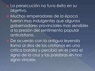  La persecución no tuvo éxito en su
objetivo.
 Muchos emperadores de la época
fueron mas indulgentes que algunos
gobernadores provinciales mas sensibles
a la presión del sentimiento popular
anticristiano.
 De acuerdo con la antigua leyenda
llamo al dios de los cristianos en una
critica batalla y percibió en el cielo el
signo de la cruz y las palabras «in hoc
signo vinces».
 