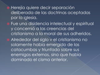  Herejía quiere decir separación
deliberada de las doctrinas aceptadas
por la iglesia.
 Fue una disidencia intelectual y espiritual
y concernió a las creencias del
cristianismo a la moral de sus adheridos.
 Alrededor del siglo v el cristianismo no
solamente había emergido de las
catacumbas y triunfado sobre sus
enemigos externos, sino que había
dominado el cisma anterior.
 