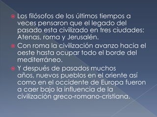  Los filósofos de los últimos tiempos a
veces pensaron que el legado del
pasado esta civilizado en tres ciudades:
Atenas, roma y Jerusalén.
 Con roma la civilización avanzo hacia el
oeste hasta ocupar todo el borde del
mediterráneo.
 Y después de pasados muchos
años, nuevos pueblos en el oriente así
como en el occidente de Europa fueron
a caer bajo la influencia de la
civilización greco-romano-cristiana.
 