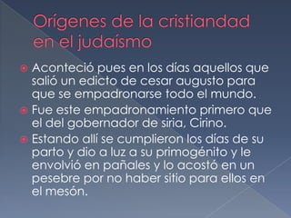  Aconteció pues en los días aquellos que
salió un edicto de cesar augusto para
que se empadronarse todo el mundo.
 Fue este empadronamiento primero que
el del gobernador de siria, Cirino.
 Estando allí se cumplieron los días de su
parto y dio a luz a su primogénito y le
envolvió en pañales y lo acostó en un
pesebre por no haber sitio para ellos en
el mesón.
 