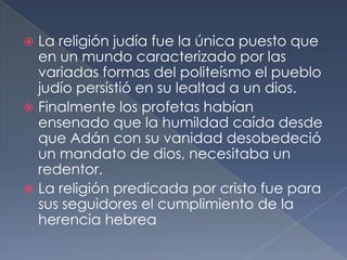  La religión judía fue la única puesto que
en un mundo caracterizado por las
variadas formas del politeísmo el pueblo
judío persistió en su lealtad a un dios.
 Finalmente los profetas habían
ensenado que la humildad caída desde
que Adán con su vanidad desobedeció
un mandato de dios, necesitaba un
redentor.
 La religión predicada por cristo fue para
sus seguidores el cumplimiento de la
herencia hebrea
 