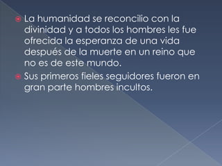  La humanidad se reconcilio con la
divinidad y a todos los hombres les fue
ofrecida la esperanza de una vida
después de la muerte en un reino que
no es de este mundo.
 Sus primeros fieles seguidores fueron en
gran parte hombres incultos.
 