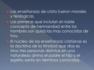  Las enseñanzas de cristo fueron morales
y teológicas.
 Las primeras que incluían el noble
concepto de hermandad entre los
hombres son quizá las mas conocidas de
hoy.
 El núcleo de las enseñanzas cristianas es
la doctrina de la trinidad que dios es
trino tres personas distintas en una
naturaleza divina el padre el hijo y el
espíritu santo en términos conocidos.
 
