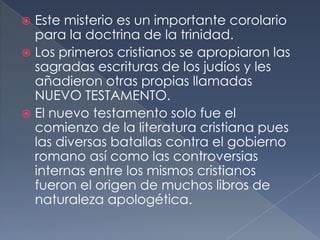  Este misterio es un importante corolario
para la doctrina de la trinidad.
 Los primeros cristianos se apropiaron las
sagradas escrituras de los judíos y les
añadieron otras propias llamadas
NUEVO TESTAMENTO.
 El nuevo testamento solo fue el
comienzo de la literatura cristiana pues
las diversas batallas contra el gobierno
romano así como las controversias
internas entre los mismos cristianos
fueron el origen de muchos libros de
naturaleza apologética.
 