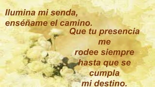 Ilumina mi senda,
enséñame el camino.
Que tu presencia
me
rodee siempre
hasta que se
cumpla
mi destino.
 