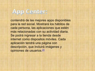 contendrá de las mejores apps disponibles
para la red social. Mostrará los hábitos de
cada persona, las aplicaciones que estén
más relacionadas con su actividad diaria.
Se podrá ingresar a la tienda desde
internet como dispositos móviles. Cada
aplicación tendrá una página con
descripción, que incluirá imágenes y
opiniones de usuarios.21
 