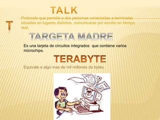 Protocolo que permite a dos personas conectadas a terminales
situadas en lugares distintos, comunicarse por escrito en tiempo
real.
Es una tarjeta de circuitos integrados que contiene varios
microchips.
Equivale a algo mas de mil millones de bytes.
 
