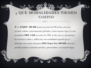 ¿ QUE MODALIDADES TIENEN
COSTO?
 La ENJOY 500 MB tienes un costo de 59$ al año, esta nos
permite realizar presentaciones privadas y tener nuestro logo. La otra
modalidad PRO 2 GB un costo de 159$ al año, esta se sincronizan
las versiones online y offline.hay una modalidad especial que es
teniendo una cuenta educatica EDU Enjoy Free 500 MB estra nos
permite realizar contenido privado y personalizar con nuestro logo.
 