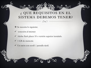 ¿ QUE REQUISITOS EN EL
SISTEMA DEBEMOS TENER?
 Se necesita lo siguiente:
 conexión al internet
 Adobe flash placer 10 o versión superior instalado.
 1 GB de memoria
 Un ratón con scroll / pantalla táctil.
 