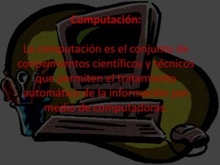 Computación:
La computación es el conjunto de
conocimientos científicos y técnicos
que permiten el tratamiento
automático de la información por
medio de computadoras.
 