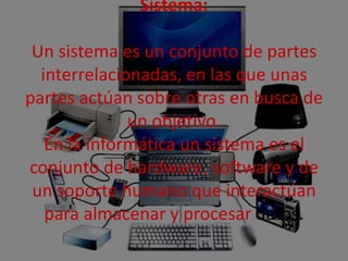 Sistema:
Un sistema es un conjunto de partes
interrelacionadas, en las que unas
partes actúan sobre otras en busca de
un objetivo.
En la informática un sistema es el
conjunto de hardware, software y de
un soporte humano que interactúan
para almacenar y procesar datos.
 
