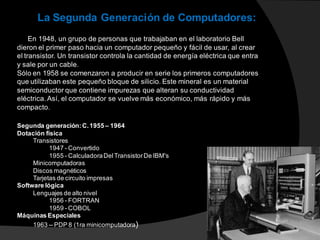 La Segunda Generación de Computadores:
En 1948, un grupo de personas que trabajaban en el laboratorio Bell
dieron el primer paso hacia un computador pequeño y fácil de usar, al crear
el transistor. Un transistor controla la cantidad de energía eléctrica que entra
y sale por un cable.
Sólo en 1958 se comenzaron a producir en serie los primeros computadores
que utilizaban este pequeño bloque de silicio. Este mineral es un material
semiconductor que contiene impurezas que alteran su conductividad
eléctrica. Así, el computador se vuelve más económico, más rápido y más
compacto.
Segunda generación:C.1955 – 1964
Dotación física
Transistores
1947 - Convertido
1955 - CalculadoraDelTransistorDe IBM's
Minicomputadoras
Discos magnéticos
Tarjetas de circuito impresas
Software lógica
Lenguajes de alto nivel
1956 - FORTRAN
1959 - COBOL
Máquinas Especiales
1963 -- PDP 8 (1ra minicomputadora)
 