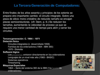 Entre finales de los años sesenta y principios de los setenta se
prepara otro importante cambio: el circuito integrado. Sobre una
pieza de silicio mono cristalino de reducido tamaño se encajan
piezas semiconductoras. (cfr. Ídem, p. 6.) Se reducen los
tamaños, aumentando la velocidad de proceso ya que se
requiere una menor cantidad de tiempo para abrir y cerrar los
circuitos.
La Tercera Generación de Computadores:
Tercera generación: C. 1964 – 1971
Dotación física
Circuitos integrados (c. desarrollada 1958)
Familias de los ordenadores (1964 - IBM 360)
1970 - Diskette
Software lógica
Los programas entraron directamente en los ordenadores
Lenguajes de un nivel más alto (1965 - BASIC)
Sistemas operativos
Timesharing
Máquinas Especiales
1964 -- Serie del sistema 360 de la IBM (1ra familia de
ordenadores)
 