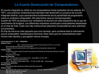 El circuito integrado se utilizó en los computadores hasta mediados de los setenta. En
1971, una empresa norteamericana llamada Intel desarrolló un proyecto de circuito
integrado distinto, cuya característica fundamental era la posibilidad de programarlo
como un auténtico computador. De esta forma nace el microprocesador.
A partir de 1975 se produce una verdadera revolución con este dispositivo de un par de
centímetros de longitud. Las diferentes empresas construyen computadores basándose
en el chip de Intel. Cada vez más instituciones adquieren computadores para optimizar
sus procesos.
El chip de silicio es más pequeño que una moneda, pero contiene toda la información
que el computador necesita para funcionar. Esto hace que los computadores sean
mucho más rápidos y que gasten menos energía.
La Cuarta Generación de Computadores:
Cuarta generación: C. 1971 – PRESENTE
Dotación física
1971 - Viruta del microprocesador introducida en los E.E.U.U. por intel
Microordenadores (Ordenadores Personales)
Integración De la Escala Grande (LSI) Integración De la Escala Muy Grande (Vlsi)
Software lógica
Programación estructurada Conjuntos de aplicación Sistemas del windowing (interfaces utilizador
gráficos -- GUIs)
Programas conviviales
Máquinas Especiales
1971 - (1ra calculadora de bolsillo) 1975 -- Altaír 8800 (1ra PC) 1977 –
Manzana I (hágala usted mismo kit)
1978 -- Manzana II (premontada) 1981 -- PC DE LA IBM 1984 -- Impermeable
14. Tendencias generales
Dotación física
Más pequeño Más rápidamente Más barato Más disponible
Software lógica
Más grande (más exige en la dotación física: CPU, memoria, espacio de disco, etc.)
Más fácil utilizar Mejore El Diseño
Más barato Más disponible
 