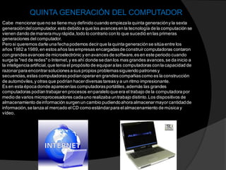 Cabe mencionarque no se tiene muy definido cuando empiezala quinta generacióny la sexta
generacióndelcomputador,esto debido a que los avancesen la tecnología dela computación se
vienen dando de manera muy rápida,todo lo contrario con lo que sucedió en las primeras
generaciones delcomputador.
Pero si queremos darle una fechapodemos decirque la quinta generaciónse sitúa entre los
años 1982 a 1989,en estos años las empresas encargadasde construircomputadoras contaron
con grandesavances de microelectrónic y en avances de software,es en este periodo cuando
surge la "red de redes" o Internet,y es ahí donde se dan los mas grandes avances,se da inicio a
la inteligencia artificial,que tenia el propósito de equipara las computadoras con la capacidad de
razonarpara encontrarsolucionesa sus propios problemassiguiendo patronesy
secuencias,estas computadoraspodíanoperaren grandescompañiascomo es la construcción
de automóviles,y otras que podrían hacerdiversas tareas y a un ritmo impresionante.
Es en esta época donde aparecenlas computadorasportátiles,además las grandes
computadoras podían trabajaren procesos enparalelo que era el trabajo de la computadora por
medio de varios microprocesadores cadauno realizaba un trabajo distinto.Los dispositivos de
almacenamiento deinformación surgen un cambio pudiendoahora almacenarmayorcantidadde
información,se lanza al mercado elCD como estándarpara elalmacenamiento de música y
vídeo.
QUINTA GENERACIÓN DEL COMPUTADOR
 