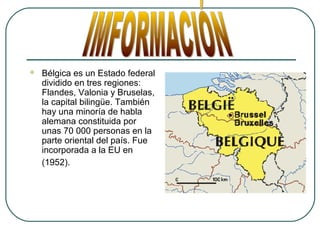  Bélgica es un Estado federal
dividido en tres regiones:
Flandes, Valonia y Bruselas,
la capital bilingüe. También
hay una minoría de habla
alemana constituida por
unas 70 000 personas en la
parte oriental del país. Fue
incorporada a la EU en
(1952).
 