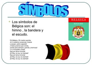  Los símbolos de
Bélgica son: el
himno , la bandera y
el escudo.
Oh Bélgica, Oh madre querida,
¡A ti nuestros corazones, brazos
y sangre, patria sagrada!
¡Todos juramos que vivirás,
vivirás para siempre, grande y hermosa!
Y tu irrompible unidad
Sea por lema inmortal:
¡El Rey, la Ley, la Libertad!
Sea por lema inmortal:
¡El Rey, la Ley, la Libertad!
¡El Rey, la Ley, la Libertad!
 