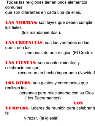 Todas las religiones tienen unos elementos
comunes
que son diferentes en cada una de ellas.
LAS NORMAS: son leyes que deben cumplir
los fieles.
(los mandamientos.).
LAS CREENCIAS: son las verdades en las
que creen las
personas de una religión (El Credo).
LAS FIESTAS: son acontecimientos y
celebraciones que
recuerdan un hecho importante (Navidad)
LOS RITOS: son gestos y ceremonias que
realizan las
personas para relacionarse con su Dios
( los Sacramentos)
LOS
TEMPLOS: lugares de reunión para celebrar la
fe
y rezar. (la iglesia)
 