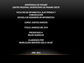 UNIVERSIDAD DE PANAMÁ
CENTRO REGIONAL UNVERSITARIO DE PANAMÁ OESTE
FACULTAD DE INFORMÁTICA, ELECTRÓNICA Y
COMUNICACIÓN
ESCUELA DE INGENIERÍA EN INFORMÁTICA
CURSO: NUEVOS AVANCES
TITULO: AVANCES DEL 2014
PRESENTADO A:
BELÉN GONZÁLES
ELABORADO POR
MARÍA ELENA MONTERO CED:2-138-697
AÑO: 2013
 
