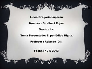 Liceo Gregorio Luperón
Nombre : Diralbert Rojas
Grado : 4 c
Tema Presentado: El periódico Digita.
Profesor : Rolando Gil.
Fecha : 10-5-2013
 