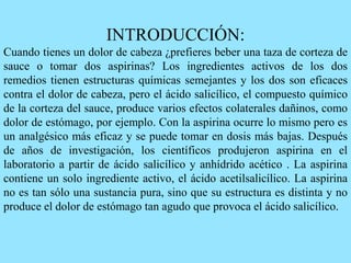 INTRODUCCIÓN:
Cuando tienes un dolor de cabeza ¿prefieres beber una taza de corteza de
sauce o tomar dos aspirinas? Los ingredientes activos de los dos
remedios tienen estructuras químicas semejantes y los dos son eficaces
contra el dolor de cabeza, pero el ácido salicílico, el compuesto químico
de la corteza del sauce, produce varios efectos colaterales dañinos, como
dolor de estómago, por ejemplo. Con la aspirina ocurre lo mismo pero es
un analgésico más eficaz y se puede tomar en dosis más bajas. Después
de años de investigación, los científicos produjeron aspirina en el
laboratorio a partir de ácido salicílico y anhídrido acético . La aspirina
contiene un solo ingrediente activo, el ácido acetilsalicílico. La aspirina
no es tan sólo una sustancia pura, sino que su estructura es distinta y no
produce el dolor de estómago tan agudo que provoca el ácido salicílico.
 