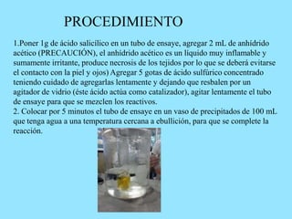 1.Poner 1g de ácido salicílico en un tubo de ensaye, agregar 2 mL de anhídrido
acético (PRECAUCIÓN), el anhídrido acético es un líquido muy inflamable y
sumamente irritante, produce necrosis de los tejidos por lo que se deberá evitarse
el contacto con la piel y ojos) Agregar 5 gotas de ácido sulfúrico concentrado
teniendo cuidado de agregarlas lentamente y dejando que resbalen por un
agitador de vidrio (éste ácido actúa como catalizador), agitar lentamente el tubo
de ensaye para que se mezclen los reactivos.
2. Colocar por 5 minutos el tubo de ensaye en un vaso de precipitados de 100 mL
que tenga agua a una temperatura cercana a ebullición, para que se complete la
reacción.
PROCEDIMIENTO
 