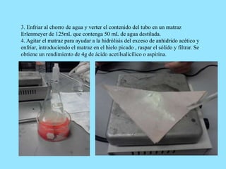 3. Enfriar al chorro de agua y verter el contenido del tubo en un matraz
Erlenmeyer de 125mL que contenga 50 mL de agua destilada.
4. Agitar el matraz para ayudar a la hidrólisis del exceso de anhídrido acético y
enfriar, introduciendo el matraz en el hielo picado , raspar el sólido y filtrar. Se
obtiene un rendimiento de 4g de ácido acetilsalicílico o aspirina.
 